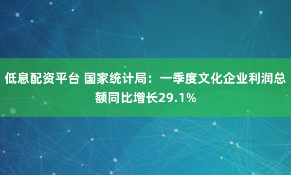 低息配资平台 国家统计局：一季度文化企业利润总额同比增长29.1%