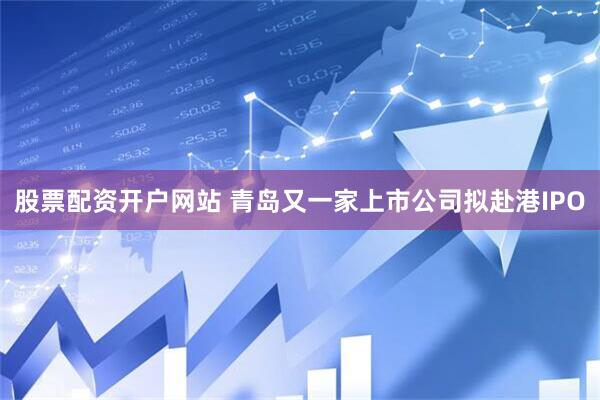 股票配资开户网站 青岛又一家上市公司拟赴港IPO