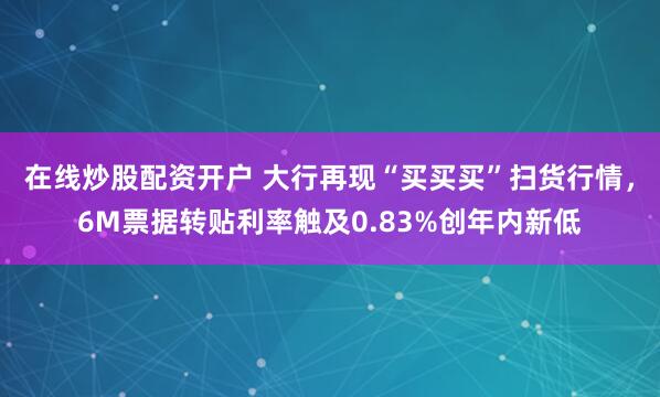在线炒股配资开户 大行再现“买买买”扫货行情，6M票据转贴利率触及0.83%创年内新低
