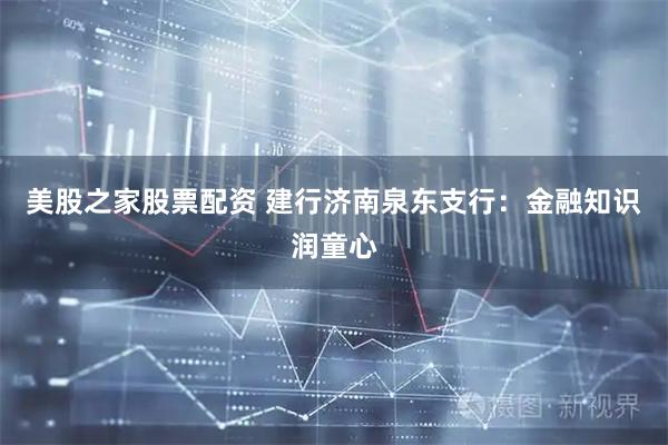 美股之家股票配资 建行济南泉东支行：金融知识润童心