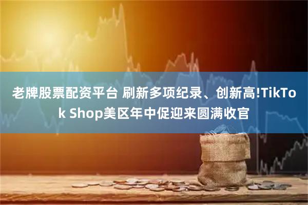 老牌股票配资平台 刷新多项纪录、创新高!TikTok Shop美区年中促迎来圆满收官
