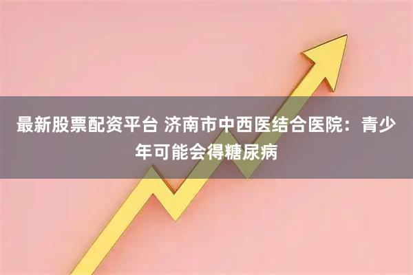 最新股票配资平台 济南市中西医结合医院：青少年可能会得糖尿病