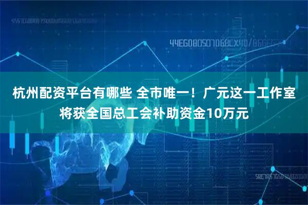 杭州配资平台有哪些 全市唯一！广元这一工作室将获全国总工会补助资金10万元
