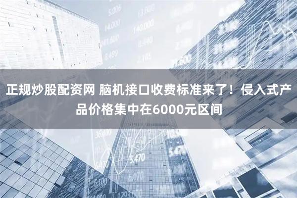 正规炒股配资网 脑机接口收费标准来了！侵入式产品价格集中在6000元区间
