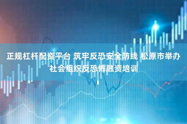 正规杠杆配资平台 筑牢反恐安全防线 松原市举办社会组织反恐怖融资培训