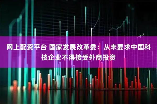 网上配资平台 国家发展改革委：从未要求中国科技企业不得接受外商投资