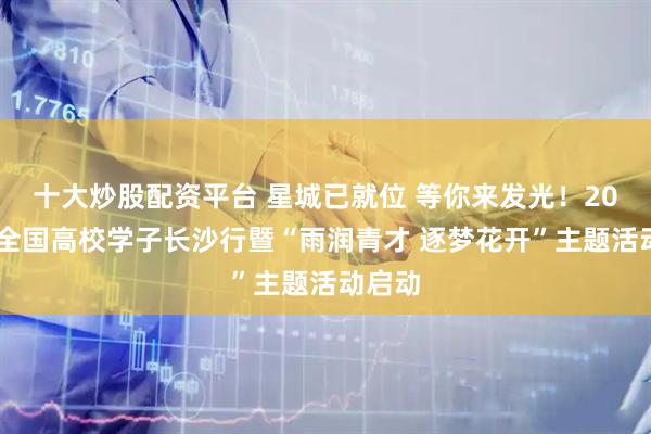 十大炒股配资平台 星城已就位 等你来发光！2026年全国高校学子长沙行暨“雨润青才 逐梦花开”主题活动启动