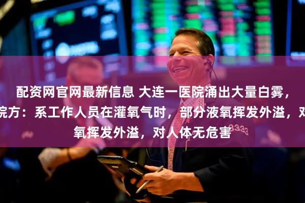 配资网官网最新信息 大连一医院涌出大量白雾，覆盖车道，院方：系工作人员在灌氧气时，部分液氧挥发外溢，对人体无危害